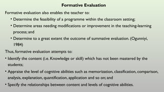 Formative Evaluation
Formative evaluation also enables the teacher to:
• Determine the feasibility of a programme within the classroom setting;
• Determine areas needing modifications or improvement in the teaching-learning
process; and
• Determine to a great extent the outcome of summative evaluation. (Ogunniyi,
1984)
Thus, formative evaluation attempts to:
• Identify the content (i.e. Knowledge or skill) which has not been mastered by the
students;
• Appraise the level of cognitive abilities such as memorization, classification, comparison,
analysis, explanation, quantification, application and so on; and
• Specify the relationships between content and levels of cognitive abilities.
 