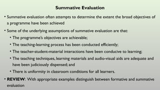 Summative Evaluation
• Summative evaluation often attempts to determine the extent the broad objectives of
a programme have been achieved
• Some of the underlying assumptions of summative evaluation are that:
• The programme’s objectives are achievable;
• The teaching-learning process has been conducted efficiently;
• The teacher-student-material interactions have been conducive to learning;
• The teaching techniques, learning materials and audio-visual aids are adequate and
have been judiciously dispensed; and
• There is uniformity in classroom conditions for all learners.
• REVIEW: With appropriate examples distinguish between formative and summative
evaluation
 