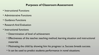 Purposes of Classroom Assessment
• Instructional Functions
• Administrative Functions
• Guidance Functions
• Research And Evaluation
• Instructional functions
• Determination of level of achievement
• Effectiveness of the teacher, teaching method, learning situation and instructional
materials
• Motivating the child by showing him his progress i.e. Success breeds success.
• It can be used to predict students performance in novel situations.
 