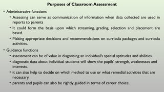 Purposes of Classroom Assessment
• Administrative functions
• Assessing can serve as communication of information when data collected are used in
reports to parents
• It could form the basis upon which streaming, grading, selection and placement are
based.
• Making appropriate decisions and recommendations on curricula packages and curricula
activities.
• Guidance functions
• assessment can be of value in diagnosing an individual’s special aptitudes and abilities.
• diagnostic data about individual students will show the pupils’ strength, weaknesses and
interests.
• it can also help to decide on which method to use or what remedial activities that are
necessary.
• parents and pupils can also be rightly guided in terms of career choice.
 