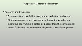 Purposes of Classroom Assessment
• Research and Evaluation
• Assessments are useful for programme evaluation and research
• Outcome measures are necessary to determine whether an
innovative programme is better or poorer than the conventional
one in facilitating the attainment of specific curricular objectives.
 