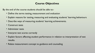 Course Objectives
By the end of the course students should be able to:-
• Define the terms testing, measurement and evaluation
• Explain reasons for testing, measuring and evaluating students’ learning behaviours
• Describe ways of measuring students’ learning achievements.
• Construct tests
• Administer tests
• Interpret test scores correctly
• Explain factors affecting student performance in relation to interpretation of test
results.
• Relate measurement concept to guidance and counseling
 