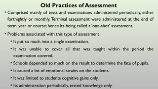 Old Practices of Assessment
• Comprised mainly of tests and examinations administered periodically, either
fortnightly or monthly.Terminal assessment were administered at the end of
term, year or course; hence its being called a ‘one-shot’ assessment.
• Problems associated with this type of assessment
• It put so much into a single examination.
• It was unable to cover all that was taught within the period the
examination covered.
• Schools depended so much on the result to determine the fate of pupils.
• It caused a lot of emotional strains on the students.
• It was limited to students cognitive gains only.
• Its administration periodically, tested knowledge only.
 