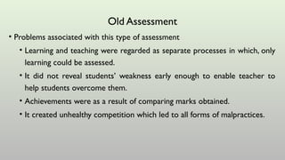 Old Assessment
• Problems associated with this type of assessment
• Learning and teaching were regarded as separate processes in which, only
learning could be assessed.
• It did not reveal students’ weakness early enough to enable teacher to
help students overcome them.
• Achievements were as a result of comparing marks obtained.
• It created unhealthy competition which led to all forms of malpractices.
 