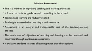 Modern Assessment
• This is a method of improving teaching and learning processes.
• It forms the basis for guidance and counselling in the school.
• Teaching and learning are mutually related.
• Teaching is assessed when learning is and vice-versa.
• Assessment is an integral and indispensable part of the teaching-learning
process.
• The attainment of objectives of teaching and learning can be perceived and
confirmed through continuous assessment.
• It evaluates students in areas of learning other than the cognitive
 