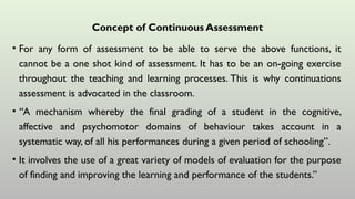 Concept of Continuous Assessment
• For any form of assessment to be able to serve the above functions, it
cannot be a one shot kind of assessment. It has to be an on-going exercise
throughout the teaching and learning processes. This is why continuations
assessment is advocated in the classroom.
• “A mechanism whereby the final grading of a student in the cognitive,
affective and psychomotor domains of behaviour takes account in a
systematic way, of all his performances during a given period of schooling”.
• It involves the use of a great variety of models of evaluation for the purpose
of finding and improving the learning and performance of the students.”
 