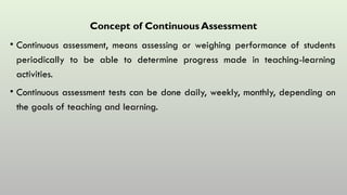 Concept of Continuous Assessment
• Continuous assessment, means assessing or weighing performance of students
periodically to be able to determine progress made in teaching-learning
activities.
• Continuous assessment tests can be done daily, weekly, monthly, depending on
the goals of teaching and learning.
 