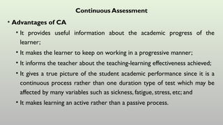 Continuous Assessment
• Advantages of CA
• It provides useful information about the academic progress of the
learner;
• It makes the learner to keep on working in a progressive manner;
• It informs the teacher about the teaching-learning effectiveness achieved;
• It gives a true picture of the student academic performance since it is a
continuous process rather than one duration type of test which may be
affected by many variables such as sickness, fatigue, stress, etc; and
• It makes learning an active rather than a passive process.
 