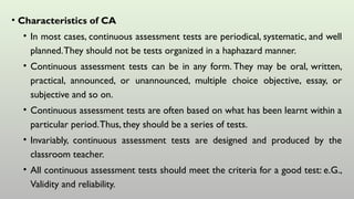• Characteristics of CA
• In most cases, continuous assessment tests are periodical, systematic, and well
planned.They should not be tests organized in a haphazard manner.
• Continuous assessment tests can be in any form. They may be oral, written,
practical, announced, or unannounced, multiple choice objective, essay, or
subjective and so on.
• Continuous assessment tests are often based on what has been learnt within a
particular period.Thus, they should be a series of tests.
• Invariably, continuous assessment tests are designed and produced by the
classroom teacher.
• All continuous assessment tests should meet the criteria for a good test: e.G.,
Validity and reliability.
 