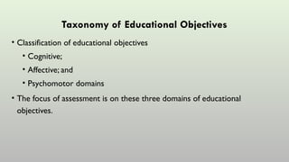 Taxonomy of Educational Objectives
• Classification of educational objectives
• Cognitive;
• Affective; and
• Psychomotor domains
• The focus of assessment is on these three domains of educational
objectives.
 