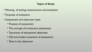Topics of Study
• Meaning of testing, measurement and evaluation
• Purposes of evaluation
• Assessment and classroom tests
• Purpose of assessment
• The concept of continuous assessment
• Taxonomy of educational objectives
• Old and modern practices of assessment
• Tests in the classroom
 