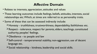 Affective Domain
• Relates to interests, appreciation, attitudes and values
• These learning outcomes include feelings, beliefs, attitudes, interests, social
relationships etc.Which, at times are referred to as personality traits.
• Some of these that can be assessed indirectly include:
Honesty - truthfulness, trustworthiness, dependability, faithfulness etc.
Respect - tolerance, respect for parents, elders, teachings, constituted
authority, peoples’ feelings.
Obedience - to people and law
Self-control - temperamental stability, non-aggression, use of decent
language etc.
Social relationship - kindness, leadership and social skills.
 