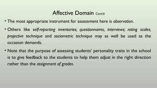 Affective Domain Cont’d
• The most appropriate instrument for assessment here is observation.
• Others like self-reporting inventories; questionnaires, interviews; rating scales,
projective technique and sociometric technique may as well be used as the
occasion demands.
• Note that the purpose of assessing students’ personality traits in the school
is to give feedback to the students to help them adjust in the right direction
rather than the assignment of grades.
 
