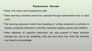Psychomotor Domain
• Deals with motor and manipulative skills
• These learning outcomes cannot be assessed through achievement tests or class
work.
• The learning outcomes stretch from handling of writing materials to activities in
drama, practicals, laboratory activities, technical subjects, games and athletics.
• Note: elements of cognitive behaviour are also present in these activities
because for one to do something well, one must know how since the activities
are based on knowledge.
 
