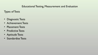 Types of Tests
• Diagnostic Tests
• AchievementTests
• Placement Tests
• Predictive Tests
• Aptitude Tests
• Standardise Tests
EducationalTesting, Measurement and Evaluation
 