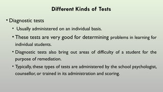 Different Kinds of Tests
• Diagnostic tests
• Usually administered on an individual basis.
• These tests are very good for determining problems in learning for
individual students.
• Diagnostic tests also bring out areas of difficulty of a student for the
purpose of remediation.
• Typically, these types of tests are administered by the school psychologist,
counsellor, or trained in its administration and scoring.
 