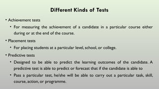 Different Kinds of Tests
• Achievement tests
• For measuring the achievement of a candidate in a particular course either
during or at the end of the course.
• Placement tests
• For placing students at a particular level, school, or college.
• Predictive tests
• Designed to be able to predict the learning outcomes of the candidate. A
predictive test is able to predict or forecast that if the candidate is able to
• Pass a particular test, he/she will be able to carry out a particular task, skill,
course, action, or programme.
 