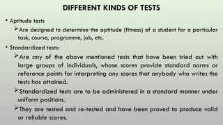 DIFFERENT KINDS OF TESTS
• Aptitude tests
Are designed to determine the aptitude (fitness) of a student for a particular
task, course, programme, job, etc.
• Standardized tests:
Are any of the above mentioned tests that have been tried out with
large groups of individuals, whose scores provide standard norms or
reference points for interpreting any scores that anybody who writes the
tests has attained.
Standardized tests are to be administered in a standard manner under
uniform positions.
They are tested and re-tested and have been proved to produce valid
or reliable scores.
 