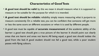 Characteristics of GoodTests
• A good test should be valid: by this we mean it should measure what it is supposed to
measure or be suitable for the purpose for which it is intended.
• A good test should be reliable: reliability simply means measuring what it purports to
measure consistently. On a reliable test, you can be confident that someone will get more
or less the same score on different occasions or when it is used by different people.
• A good test must be capable of accurate measurement of the academic ability of the
learner: a good test should give a true picture of the learner. It should point out clearly
areas that are learnt and areas not learnt. All being equal, a good test should isolate the
good from the bad. A good student should not fail a good test, while a poor student
passes with flying colours.
 