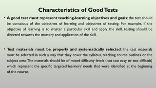 Characteristics of GoodTests
• A good test must represent teaching-learning objectives and goals: the test should
be conscious of the objectives of learning and objectives of testing. For example, if the
objective of learning is to master a particular skill and apply the skill, testing should be
directed towards the mastery and application of the skill.
• Test materials must be properly and systematically selected: the test materials
must be selected in such a way that they cover the syllabus, teaching course outlines or the
subject area.The materials should be of mixed difficulty levels (not too easy or too difficult)
which represent the specific targeted learners’ needs that were identified at the beginning
of the course.
 
