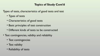Topics of Study Cont’d
Types of tests, characteristics of good tests and test
• Types of tests
• Characteristics of good tests
• Basic principles of test construction
• Different kinds of tests to be constructed
• Test contingencies, validity and reliability
• Test contingencies
• Test validity
• Reliability of tests
 
