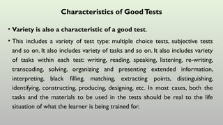 Characteristics of GoodTests
• Variety is also a characteristic of a good test.
• This includes a variety of test type: multiple choice tests, subjective tests
and so on. It also includes variety of tasks and so on. It also includes variety
of tasks within each test: writing, reading, speaking, listening, re-writing,
transcoding, solving, organizing and presenting extended information,
interpreting, black filling, matching, extracting points, distinguishing,
identifying, constructing, producing, designing, etc. In most cases, both the
tasks and the materials to be used in the tests should be real to the life
situation of what the learner is being trained for.
 