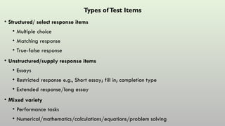 Types ofTest Items
• Structured/ select response items
• Multiple choice
• Matching response
• True-false response
• Unstructured/supply response items
• Essays
• Restricted response e.g., Short essay; fill in; completion type
• Extended response/long essay
• Mixed variety
• Performance tasks
• Numerical/mathematics/calculations/equations/problem solving
 