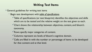 Writing Test Items
General guidelines for writing test items
• Begin test development with table of specifications.
Table of specifications (or test blueprint) identifies the objectives and skills
which are to be tested and the relative weight on the test given to each.
Chart shows the relationship between objectives, content, and bloom’s
taxonomy.
Rows specify major categories of content.
Columns represent six levels of bloom’s cognitive domain.
Cells are filled in with the number or percentage of items to be developed
for that content and at that level.
 