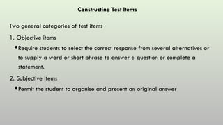Constructing Test Items
Two general categories of test items
1. Objective items
Require students to select the correct response from several alternatives or
to supply a word or short phrase to answer a question or complete a
statement.
2. Subjective items
Permit the student to organise and present an original answer
 