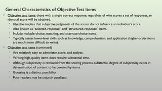 General Characteristics of ObjectiveTest Items
 Objective test items: those with a single correct response; regardless of who scores a set of responses, an
identical score will be obtained.
• Objective implies that subjective judgments of the scorer do not influence an individual’s score.
• Also known as “selected-response” and “structured-response” items.
• Include multiple-choice, matching, and alternate-choice items.
• Typically assess lower-level skills such as knowledge, comprehension, and application (higher-order items
are much more difficult to write).
 Objective test items (continued)
• Are relatively easy to administer, score, and analyze.
• Writing high-quality items does require substantial time.
• Although subjectivity is removed from the scoring process, substantial degree of subjectivity exists in
determination of content to be covered by items.
• Guessing is a distinct possibility.
• Poor readers may be unjustly penalized.
 