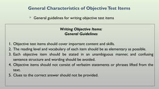 General Characteristics of ObjectiveTest Items
 General guidelines for writing objective test items
Writing Objective Items:
General Guidelines
1. Objective test items should cover important content and skills.
2. The reading level and vocabulary of each item should be as elementary as possible.
3. Each objective item should be stated in an unambiguous manner, and confusing
sentence structure and wording should be avoided.
4. Objective items should not consist of verbatim statements or phrases lifted from the
text.
5. Clues to the correct answer should not be provided.
 