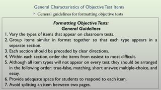 General Characteristics of ObjectiveTest Items
 General guidelines for formatting objective tests
Formatting ObjectiveTests:
General Guidelines
1. Vary the types of items that appear on classroom tests.
2. Group items similar in format together so that each type appears in a
separate section.
3. Each section should be preceded by clear directions.
4. Within each section, order the items from easiest to most difficult.
5. Although all item types will not appear on every test, they should be arranged
in the following order: true-false, matching, short answer, multiple-choice, and
essay.
6. Provide adequate space for students to respond to each item.
7. Avoid splitting an item between two pages.
 
