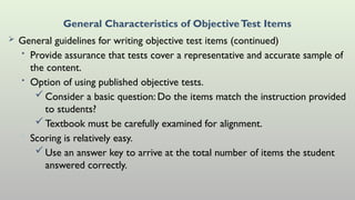 General Characteristics of ObjectiveTest Items
 General guidelines for writing objective test items (continued)
• Provide assurance that tests cover a representative and accurate sample of
the content.
• Option of using published objective tests.
Consider a basic question: Do the items match the instruction provided
to students?
Textbook must be carefully examined for alignment.
• Scoring is relatively easy.
Use an answer key to arrive at the total number of items the student
answered correctly.
 