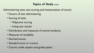Topics of Study Cont’d
Administering tests, test scoring and interpretation of scores
• Factors of test administering
• Scoring of tests
• Objective scoring
• Using test results
• Distribution and measures of central tendency
• Measures of variability
• Derived scores
• Standard score or z-score
• Course credit system and grade points
•
 