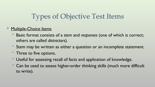 Types of Objective Test Items
 Multiple-Choice Items
• Basic format consists of a stem and responses (one of which is correct;
others are called distractors).
• Stem may be written as either a question or an incomplete statement.
• Three to five options.
• Useful for assessing recall of facts and application of knowledge.
• Can be used to assess higher-order thinking skills (much more difficult
to write).
 