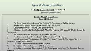 Types of ObjectiveTest Items
 Multiple-Choice Items (continued)
• Guidelines for development:
Creating Multiple-choice Items:
General Guidelines
1. The Stem Should Clearly Present The Problem To Be Addressed By The Student.
2. All Response Options Should Be Parallel In Type Of Content.
3. Options Should AvoidThe Use Of RepetitiveWords.
4. Adjectives Or AdverbsThat Substantially AlterThe Meaning Of A Stem Or Option Should Be
Emphasized.
5. All Distractors In The Response Set Should Be Plausible.
6. The Grammar In Each Option Should Be Consistent With The Stem.
7. Items Should AvoidThe Inclusion Of “All Of The Above,” “None OfThe Above,” Or Any
Equivalents As Response Options.
8. The Use Of AbsoluteTerms Should Be Avoided.
9. Items Should Remain Independent Of One Another.
10. Avoid Nongrammatical Clues Such As A Key Term Appearing In Both The Stem And Correct
 