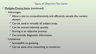 Types of ObjectiveTest Items
 Multiple-Choice Items (continued)
• Advantages
Allow a test to comprehensively and efficiently sample the content
domain.
Can be used in virtually all subject areas.
Can be scored relatively quickly.
Scoring is an objective process.
Can provide diagnostic information.
• Limitations
Susceptible to guessing.
Can be quite time consuming to construct.
 