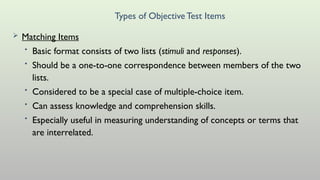 Types of ObjectiveTest Items
 Matching Items
• Basic format consists of two lists (stimuli and responses).
• Should be a one-to-one correspondence between members of the two
lists.
• Considered to be a special case of multiple-choice item.
• Can assess knowledge and comprehension skills.
• Especially useful in measuring understanding of concepts or terms that
are interrelated.
 
