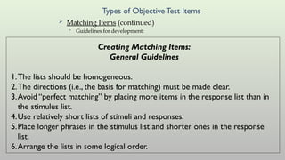 Types of ObjectiveTest Items
 Matching Items (continued)
• Guidelines for development:
Creating Matching Items:
General Guidelines
1.The lists should be homogeneous.
2.The directions (i.e., the basis for matching) must be made clear.
3.Avoid “perfect matching” by placing more items in the response list than in
the stimulus list.
4.Use relatively short lists of stimuli and responses.
5.Place longer phrases in the stimulus list and shorter ones in the response
list.
6.Arrange the lists in some logical order.
 
