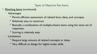 Types of ObjectiveTest Items
 Matching Items (continued)
• Advantages
Permit efficient assessment of related facts, ideas, and concepts.
Relatively easy to construct.
Basically a combination of multiple-choice items using the same set of
responses.
Scoring is relatively easy.
• Limitations
Require large amount of related concepts or ideas.
Very difficult to design for higher-order skills.
 