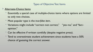 Types of ObjectiveTest Items
 Alternate-Choice Items
• Essentially a special case of multiple-choice items where options are limited
to only two choices.
• Most popular type is the true-false item.
• Variations might include “correct–not correct,” “yes–no,” and “fact–
opinion.”
• Can be effective if written carefully (despite negative press).
• Tend to overestimate student achievement since students have a 50%
chance of guessing the correct answer.
 