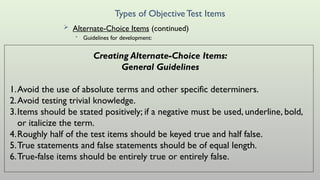 Types of ObjectiveTest Items
 Alternate-Choice Items (continued)
• Guidelines for development:
Creating Alternate-Choice Items:
General Guidelines
1.Avoid the use of absolute terms and other specific determiners.
2.Avoid testing trivial knowledge.
3.Items should be stated positively; if a negative must be used, underline, bold,
or italicize the term.
4.Roughly half of the test items should be keyed true and half false.
5.True statements and false statements should be of equal length.
6.True-false items should be entirely true or entirely false.
 