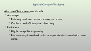 Types of ObjectiveTest Items
 Alternate-Choice Items (continued)
• Advantages
Relatively quick to construct, answer, and score.
Can be scored efficiently and objectively.
• Limitations
Highly susceptible to guessing.
Predominantly lower-level skills are appropriately assessed with these
items.
 