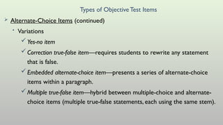 Types of ObjectiveTest Items
 Alternate-Choice Items (continued)
• Variations
Yes-no item
Correction true-false item—requires students to rewrite any statement
that is false.
Embedded alternate-choice item—presents a series of alternate-choice
items within a paragraph.
Multiple true-false item—hybrid between multiple-choice and alternate-
choice items (multiple true-false statements, each using the same stem).
 