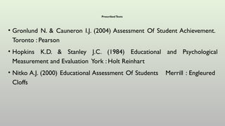PrescribedTexts
• Gronlund N. & Cauneron I.J. (2004) Assessment Of Student Achievement.
Toronto : Pearson
• Hopkins K.D. & Stanley J.C. (1984) Educational and Psychological
Measurement and Evaluation York : Holt Reinhart
• Nitko A.J. (2000) Educational Assessment Of Students Merrill : Engleured
Cloffs
 