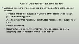 General Characteristics of Subjective Test Items
 Subjective test items:Those items that typically do not have a single correct
response.
• Subjective implies that subjective judgments of the scorer are an integral
part of the scoring process.
• Also known as “free-response,” “constructed-response,” and “supply-type”
items.
• Include essay items.
• Require students to produce what they know, as opposed to merely
recognizing the best response from a set of options.
 