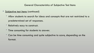 General Characteristics of Subjective Test Items
 Subjective test items (continued)
• Allow students to search for ideas and concepts that are not restricted to a
predetermined set of responses.
• Relatively easy to construct.
• Time consuming for students to answer.
• Can be time consuming and quite subjective to score, depending on the
format.
 