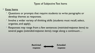 Types of SubjectiveTest Items
 Essay Items
• Questions or prompts that require students to write paragraphs or
develop themes as responses.
• Involve a wider variety of thinking skills (students must recall, select,
organize, and apply).
• Responses may range from a few sentences (restricted-response items) to
several pages (extended-response items); range along a continuum…
Restricted-
response
Extended-
response
 
