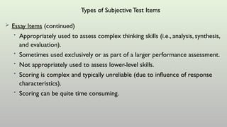 Types of SubjectiveTest Items
 Essay Items (continued)
• Appropriately used to assess complex thinking skills (i.e., analysis, synthesis,
and evaluation).
• Sometimes used exclusively or as part of a larger performance assessment.
• Not appropriately used to assess lower-level skills.
• Scoring is complex and typically unreliable (due to influence of response
characteristics).
• Scoring can be quite time consuming.
 