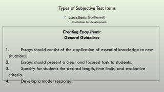 Types of SubjectiveTest Items
 Essay Items (continued)
• Guidelines for development:
Creating Essay Items:
General Guidelines
1. Essays should consist of the application of essential knowledge to new
situations.
2. Essays should present a clear and focused task to students.
3. Specify for students the desired length, time limits, and evaluative
criteria.
4. Develop a model response.
 